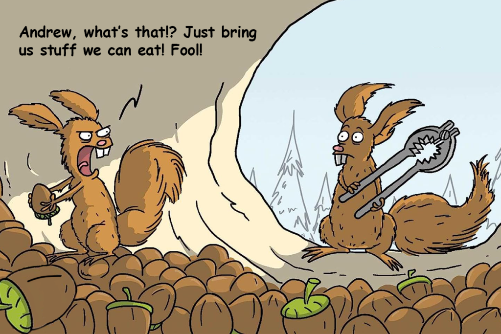 Cartoon of a squirrel standing on a pile of acorns, with another squirrel standing behind carrying a nutcracker. The first squirrel is saying to the one holding the tool: "Andrew, what's that!? Just bring us stuff we can eat! Fool!" 
The cartoon is from wumo.com by Wulff & Morgenthaler.