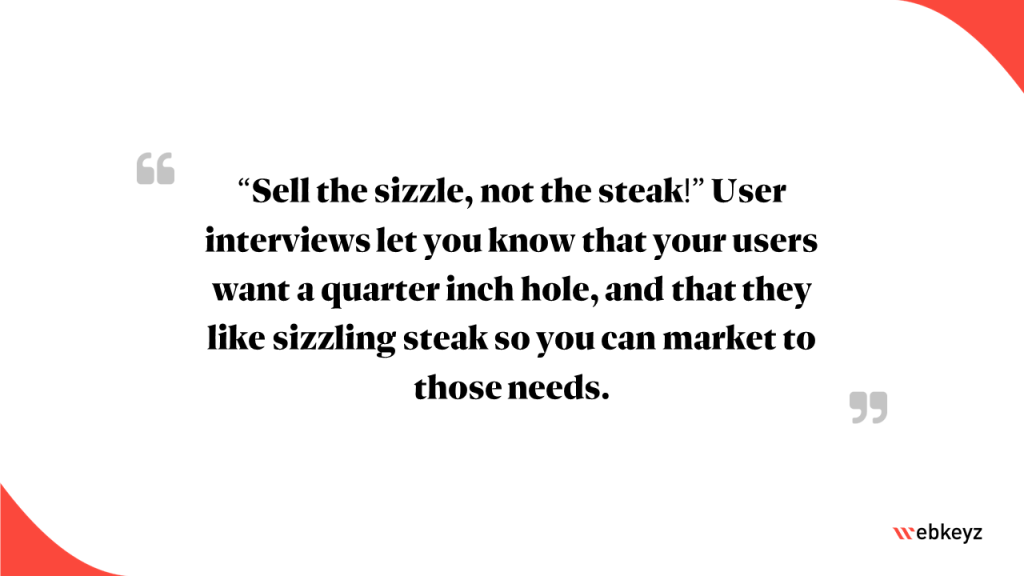 Highlight: “Sell the sizzle, not the steak!” User interviews let you know that your users like sizzling steak so you can market to those needs.