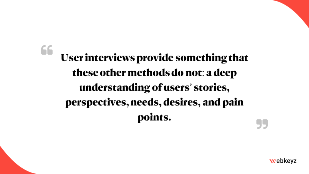 Highlight: user interviews provide something that these other methods do not: a deep understanding of users' stories, perspectives, needs, desires, and pain points.